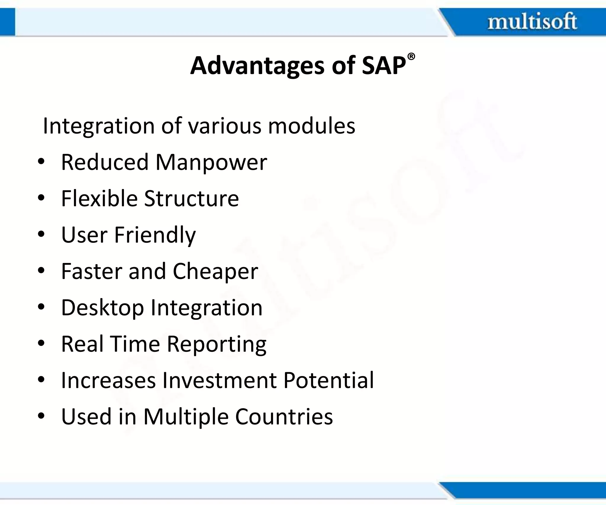 Advantages of SAP®
Integration of various modules
• Reduced Manpower
• Flexible Structure
• User Friendly
• Faster and Cheaper
• Desktop Integration
• Real Time Reporting
• Increases Investment Potential
• Used in Multiple Countries
 