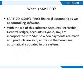 What is SAP FICO?
• SAP FICO is SAP’s finest financial accounting as well
as controlling software.
• With the aid of this software Accounts Receivable,
General Ledger, Accounts Payable, Tax, are
incorporated into SAP. So when payments are made
and products are sold, entries in the books are
automatically updated in the system.