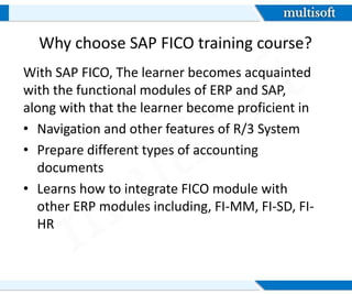 Why choose SAP FICO training course?
With SAP FICO, The learner becomes acquainted
with the functional modules of ERP and SAP,
along with that the learner become proficient in
• Navigation and other features of R/3 System
• Prepare different types of accounting
documents
• Learns how to integrate FICO module with
other ERP modules including, FI-MM, FI-SD, FI-
HR