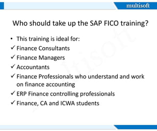 Who should take up the SAP FICO training?
• This training is ideal for:
Finance Consultants
Finance Managers
Accountants
Finance Professionals who understand and work
on finance accounting
ERP Finance controlling professionals
Finance, CA and ICWA students