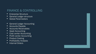 FINANCE & CONTROLLING
 Enterprise Structure
 General Ledger structure
 Global Parameeters
 General Ledger Accounting
 Accounts Payable
 Accounts Receivables
 Asset Accounting
 Cost center Accounting
 Profit center Accounting
 Product Costing
 Profitability Analysis
 Internal Orders
 