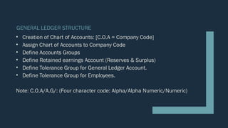 GENERAL LEDGER STRUCTURE
• Creation of Chart of Accounts: [C.O.A = Company Code]
• Assign Chart of Accounts to Company Code
• Define Accounts Groups
• Define Retained earnings Account (Reserves & Surplus)
• Define Tolerance Group for General Ledger Account.
• Define Tolerance Group for Employees.
Note: C.O.A/A.G/: (Four character code: Alpha/Alpha Numeric/Numeric)
 