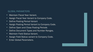 GLOBAL PARAMETERS
• Maintain Fiscal Year Variant.
• Assign Fiscal Year Variant to Company Code.
• Define Posting Period Variant
• Assign Posting Period Variant to Company Code.
• Define Open and Close Posting Periods
• Define Document Types and Number Ranges.
• Maintain Field Status Variant.
• Assign Field Status variant to Company Code.
• Enter Global Parameters.
 