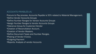 ACCOUNTS PAYABLES-(A)
Procure to Pay process, Accounts Payable is 50% related to Material Management.
•Define Vendor Accounts Groups
•Define Number Ranges for Vendor Accounts Groups
•Assign Number Ranges to Vendor Accounts Groups
•Tolerance Group for Customer/Vendor
•Creation of Reconciliation Account.
•Creation of Vendor Masters.
•Define Document Types and Number Ranges.
•Posting of Vendor Invoice.
•Outgoing Payment
•Reports: Analysis of vendor Accounts
 