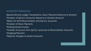 ACCOUNTS PAYABLES-(B)
Special General Ledger Transactions, Down Payment/Advance to Vendors
•Creation of Spl G/L Accounts (Advance to Vendors Account)
•Make link B/W Reconciliation and Spl G/L accounts.
•Creation of Down Payment.
•Posting Vendor Invoice
•Transfer of amount from spl G/L accounts to Reconciliation Accounts
•Outgoing Payment
•Reports: Analysis of vendor Accounts
 