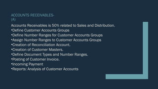 ACCOUNTS RECEIVABLES-
(A)
Accounts Receivables is 50% related to Sales and Distribution.
•Define Customer Accounts Groups
•Define Number Ranges for Customer Accounts Groups
•Assign Number Ranges to Customer Accounts Groups
•Creation of Reconciliation Account.
•Creation of Customer Masters.
•Define Document Types and Number Ranges.
•Posting of Customer Invoice.
•Incoming Payment
•Reports: Analysis of Customer Accounts
 