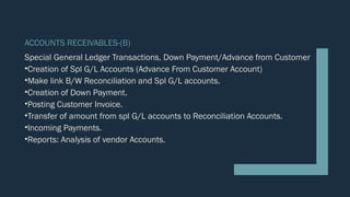 ACCOUNTS RECEIVABLES-(B)
Special General Ledger Transactions, Down Payment/Advance from Customer
•Creation of Spl G/L Accounts (Advance From Customer Account)
•Make link B/W Reconciliation and Spl G/L accounts.
•Creation of Down Payment.
•Posting Customer Invoice.
•Transfer of amount from spl G/L accounts to Reconciliation Accounts.
•Incoming Payments.
•Reports: Analysis of vendor Accounts.
 