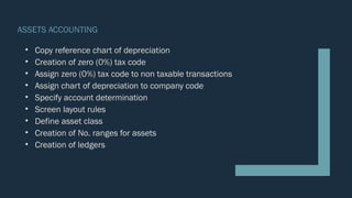 ASSETS ACCOUNTING
• Copy reference chart of depreciation
• Creation of zero (0%) tax code
• Assign zero (0%) tax code to non taxable transactions
• Assign chart of depreciation to company code
• Specify account determination
• Screen layout rules
• Define asset class
• Creation of No. ranges for assets
• Creation of ledgers
 
