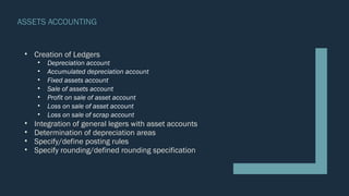 ASSETS ACCOUNTING
• Creation of Ledgers
• Depreciation account
• Accumulated depreciation account
• Fixed assets account
• Sale of assets account
• Profit on sale of asset account
• Loss on sale of asset account
• Loss on sale of scrap account
• Integration of general legers with asset accounts
• Determination of depreciation areas
• Specify/define posting rules
• Specify rounding/defined rounding specification
 