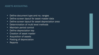 ASSETS ACCOUNTING
• Define document type and no. ranges
• Define screen layout for asset master data
• Define screen layout for asset depreciation area
• Determination of multi level methods
• Maintain period control
• Define depreciation key
• Creation of asset master
• Acquisition of assets
• Posting of depreciation
• Reports
 