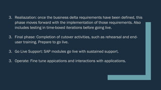 3. Realiazation: once the business delta requirements have been defined, this
phase moves forward with the implementation of those requirements. Also
includes testing in time-boxed iterations before going live.
3. Final phase: Completion of cutover activities, such as rehearsal and end-
user training. Prepare to go live.
3. Go Live Support: SAP modules go live with sustained support.
3. Operate: Fine tune appications and interactions with applications.
 