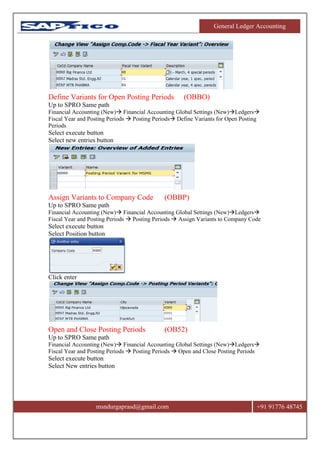 General Ledger Accounting
msndurgaprasd@gmail.com +91 91776 48745
Define Variants for Open Posting Periods (OBBO)
Up to SPRO Same path
Financial Accounting (New) Financial Accounting Global Settings (New)Ledgers
Fiscal Year and Posting Periods  Posting Periods Define Variants for Open Posting
Periods
Select execute button
Select new entries button
Assign Variants to Company Code (OBBP)
Up to SPRO Same path
Financial Accounting (New) Financial Accounting Global Settings (New)Ledgers
Fiscal Year and Posting Periods  Posting Periods  Assign Variants to Company Code
Select execute button
Select Position button
Click enter
Open and Close Posting Periods (OB52)
Up to SPRO Same path
Financial Accounting (New) Financial Accounting Global Settings (New)Ledgers
Fiscal Year and Posting Periods  Posting Periods  Open and Close Posting Periods
Select execute button
Select New entries button
 