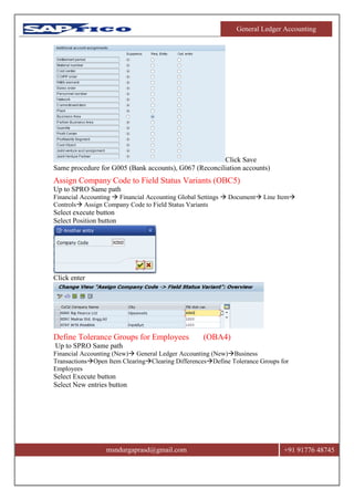 General Ledger Accounting
msndurgaprasd@gmail.com +91 91776 48745
Click Save
Same procedure for G005 (Bank accounts), G067 (Reconciliation accounts)
Assign Company Code to Field Status Variants (OBC5)
Up to SPRO Same path
Financial Accounting  Financial Accounting Global Settings  Document Line Item
Controls Assign Company Code to Field Status Variants
Select execute button
Select Position button
Click enter
Define Tolerance Groups for Employees (OBA4)
Up to SPRO Same path
Financial Accounting (New) General Ledger Accounting (New)Business
TransactionsOpen Item ClearingClearing DifferencesDefine Tolerance Groups for
Employees
Select Execute button
Select New entries button
 