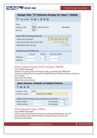 General Ledger Accounting
msndurgaprasd@gmail.com +91 91776 48745
Define Tolerance Groups for G/L Accounts (OBA0)
Up to SPRO Same path
Financial Accounting (New) General Ledger Accounting (New)Business
TransactionsOpen Item ClearingClearing Differences Define Tolerance Groups for
G/L Accounts
Select Execute button
Select New entries button
Define Document Types (OBA7)
Up to SPRO Same path
Financial Accounting (New) Financial Accounting Global Settings (New)
DocumentDocument Header Define Document Types for Entry View
Select Execute button
 