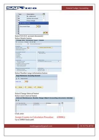 General Ledger Accounting
msndurgaprasd@gmail.com +91 91776 48745
Select SA (G/L account document)
Select Details button
Select Number range information button
Select Change Interval button
Select insert interval button
Click enter
Assign Country to Calculation Procedure (OBBG)
Up to SPRO Same path
 