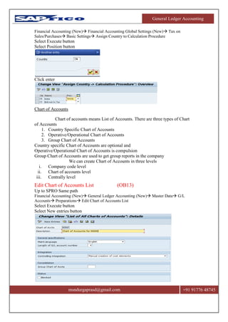 General Ledger Accounting
msndurgaprasd@gmail.com +91 91776 48745
Financial Accounting (New) Financial Accounting Global Settings (New) Tax on
Sales/Purchases Basic Settings Assign Country to Calculation Procedure
Select Execute button
Select Position button
Click enter
Chart of Accounts
Chart of accounts means List of Accounts. There are three types of Chart
of Accounts
1. Country Specific Chart of Accounts
2. Operative/Operational Chart of Accounts
3. Group Chart of Accounts
Country specific Chart of Accounts are optional and
Operative/Operational Chart of Accounts is compulsion
Group Chart of Accounts are used to get group reports in the company
We can create Chart of Accounts in three levels
i. Company code level
ii. Chart of accounts level
iii. Centrally level
Edit Chart of Accounts List (OB13)
Up to SPRO Same path
Financial Accounting (New) General Ledger Accounting (New) Master Data G/L
Accounts Preparations Edit Chart of Accounts List
Select Execute button
Select New entries button
 