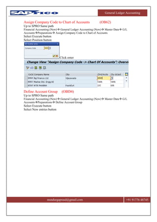 General Ledger Accounting
msndurgaprasd@gmail.com +91 91776 48745
Assign Company Code to Chart of Accounts (OB62)
Up to SPRO Same path
Financial Accounting (New) General Ledger Accounting (New) Master Data G/L
AccountsPreparations Assign Company Code to Chart of Accounts
Select Execute button
Select Position button
Click enter
Define Account Group (OBD4)
Up to SPRO Same path
Financial Accounting (New) General Ledger Accounting (New) Master Data G/L
AccountsPreparations Define Account Group
Select Execute button
Select New entries button
 