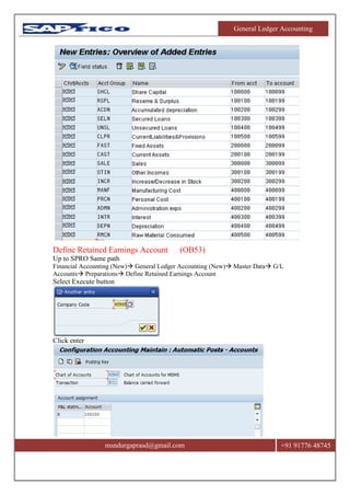General Ledger Accounting
msndurgaprasd@gmail.com +91 91776 48745
Define Retained Earnings Account (OB53)
Up to SPRO Same path
Financial Accounting (New) General Ledger Accounting (New) Master Data G/L
Accounts Preparations Define Retained Earnings Account
Select Execute button
Click enter
 