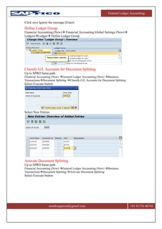 General Ledger Accounting
msndurgaprasd@gmail.com +91 91776 48745
Click save Ignore the message (Enter)
Define Ledger Group
Financial Accounting (New) Financial Accounting Global Settings (New)
LedgersLedger Define Ledger Group
Classify G/L Accounts for Document Splitting
Up to SPRO Same path
Financial Accounting (New) General Ledger Accounting (New) Business
TransactionsDocument Splitting Classify G/L Accounts for Document Splitting
Select Execute button
Select New Entries
Activate Document Splitting
Up to SPRO Same path
Financial Accounting (New) General Ledger Accounting (New) Business
TransactionsDocument Splitting Activate Document Splitting
Select Execute button
 