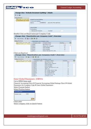 General Ledger Accounting
msndurgaprasd@gmail.com +91 91776 48745
Double Click on Deactivation per Company Code
Click on (Inactive)
Enter Global Parameters (OBY6)
Up to SPRO Same path
Financial Accounting (New) Financial Accounting Global Settings (New) Global
Parameters for Company Code Enter Global Parameters
Select Execute button
Select Position button
Click enter
Select company click on details button
 
