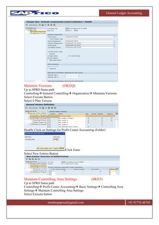 General Ledger Accounting
msndurgaprasd@gmail.com +91 91776 48745
Maintain Versions (OKEQ)
Up to SPRO Same path
Controlling General Controlling Organization Maintain Versions
Select Execute Button
Select 0 Plan Version
Double Click on Settings for Profit Center Accounting (Folder)
Click Enter
Select New Entries Button
Maintain Controlling Area Settings (0KE5)
Up to SPRO Same path
Controlling Profit Center Accounting Basic Settings Controlling Area
Settings Maintain Controlling Area Settings
Select Execute button
 