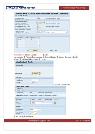 General Ledger Accounting
msndurgaprasd@gmail.com +91 91776 48745
Creation of Profit Center KE51
Accounting Financial Accounting General Ledger Master Records Profit
Center Individual Processing Create
Click on Master data
Click on Activate button
 