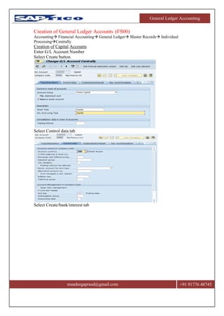 General Ledger Accounting
msndurgaprasd@gmail.com +91 91776 48745
Creation of General Ledger Accounts (FS00)
Accounting Financial Accounting General Ledger Master Records Individual
ProcessingCentrally
Creation of Capital Accounts
Enter G/L Account Number
Select Create button
Select Control data tab
Select Create/bank/interest tab
 