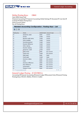 General Ledger Accounting
msndurgaprasd@gmail.com +91 91776 48745
Define Posting Keys OB41
Upto SPRO Same Path
Financial Accounting Financial Accounting Global Settings Document Line Item
Controls Define Posting Keys
Select Execute button
See all Posting Keys
General Ledger Posting (F-02/FB01L)
AccountingFinancial AccountingGeneral LedgerDocument EntryGeneral Posting
Posting Keys 40 (G/L Debit), 50 (G/L Credit)
 