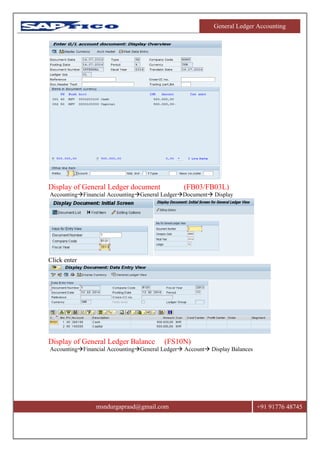 General Ledger Accounting
msndurgaprasd@gmail.com +91 91776 48745
Display of General Ledger document (FB03/FB03L)
AccountingFinancial AccountingGeneral LedgerDocument Display
Click enter
Display of General Ledger Balance (FS10N)
AccountingFinancial AccountingGeneral Ledger Account Display Balances
 