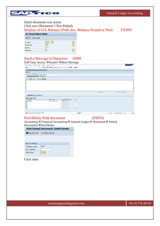 General Ledger Accounting
msndurgaprasd@gmail.com +91 91776 48745
Select document over screen
Click save (Document 3 Was Parked)
Display of G/L Balance (Park doc. Balance Posted or Not) FS10N
Send a Message to Superiors SO00
SAP Easy Access System Short Message
Post/Delete Park document (FBV0)
Accounting Financial Accounting General Ledger Document Parked
DocumentsPost/Delete
Click enter
 