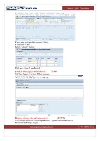 General Ledger Accounting
msndurgaprasd@gmail.com +91 91776 48745
If you want to delete DocumentDelete
It you want to post
Select Fast entry button
Click save (Doc. 3 was Posted)
Send A Message to Subordinate SO00
SAP Easy Access System Short Message
Display changes in park document (FBV5)
Accounting Financial Accounting General Ledger Document Parked
DocumentsDisplay Changes
 