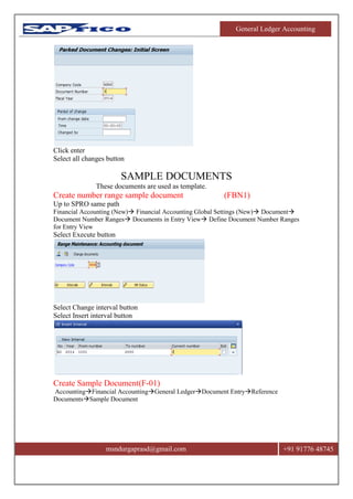 General Ledger Accounting
msndurgaprasd@gmail.com +91 91776 48745
Click enter
Select all changes button
SAMPLE DOCUMENTS
These documents are used as template.
Create number range sample document (FBN1)
Up to SPRO same path
Financial Accounting (New) Financial Accounting Global Settings (New) Document
Document Number Ranges Documents in Entry View Define Document Number Ranges
for Entry View
Select Execute button
Select Change interval button
Select Insert interval button
Create Sample Document(F-01)
AccountingFinancial AccountingGeneral LedgerDocument EntryReference
DocumentsSample Document
 