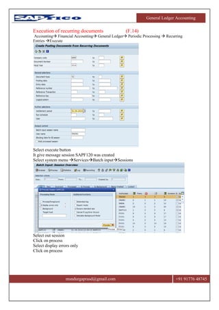 General Ledger Accounting
msndurgaprasd@gmail.com +91 91776 48745
Execution of recurring documents (F.14)
Accounting Financial Accounting General Ledger Periodic Processing  Recurring
Entries Execute
Select execute button
It give message session SAPF120 was created
Select system menu ServicesBatch inputSessions
Select out session
Click on process
Select display errors only
Click on process
 