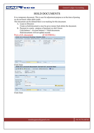 General Ledger Accounting
msndurgaprasd@gmail.com +91 91776 48745
HOLD DOCUMENTS
It is a temporary document. This is user for adjustment purpose or at the time of posting
we do not know either debit credit.
This document can be deleted there is no tracking for this document.
A. Loans to Directors
Create as hold document a once he gives money back delete the document.
B. Payment to a party –purpose of payment we don’t know
Cash balance = Account balance +/ Hold documents
Hold documents will not update records
Post a G/L document (F-02/FB01L)
Click Enter
Click Enter
 