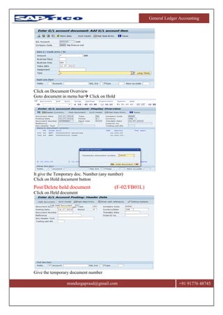 General Ledger Accounting
msndurgaprasd@gmail.com +91 91776 48745
Click on Document Overview
Goto document in menu bar Click on Hold
It give the Temporary doc. Number (any number)
Click on Hold document button
Post/Delete hold document (F-02/FB01L)
Click on Held document
Give the temporary document number
 
