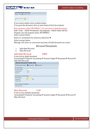 General Ledger Accounting
msndurgaprasd@gmail.com +91 91776 48745
If you want to delete click on delete button
If you post the document click on enter button (Click Save button)
Run a program called “RFTMBLU” for conversion of hold documents
Path: Tools – ABAP Workbench- Development –ABAP Editor (SE38)
Program: give the program name: RFTMPBLU
Select execute button
Select no. termination for read error check box ■
Select execute button
Message will come: no conversion necessary all held document are correct
Reversal Documents
i. Individual Reversal
ii. Mass Reversal
Individual Reversal FB08
It can reverse single document
Accounting Financial Accounting General Ledger Document Reverse
Individual Reversal
Mass Reversal F.80
It can reverse multiple documents
Accounting Financial Accounting General Ledger Document Reverse
Mass Reversal
 