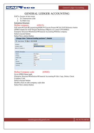 General Ledger Accounting
msndurgaprasd@gmail.com +91 91776 48745
GENERAL LEDGER ACCOUNTING
SAP is Access in two ways
1. To Transaction code
2. To Path wise
Enterprise Structure
Define company (OX15)
SAP menuToolsCustomizingIMG Execute ProjectClick SAP Reference button
(SPRO stands for SAP Project Reference Object) (we called UPTOSPRO)
Enterprise StructureDefinitionFinancial AccountingDefine company
Select execute button
Select New entries button
Define Company code (OX02)
Up to SPRO Same path
Enterprise StructureDefinitionFinancial Accounting Edit, Copy, Delete, Check
Company Code
Select execute button
Double click on edit company code data
Select New entries button
 