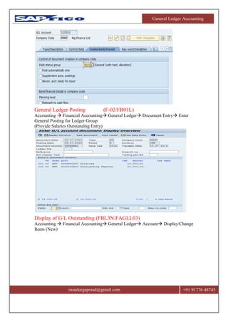 General Ledger Accounting
msndurgaprasd@gmail.com +91 91776 48745
General Ledger Posting (F-02/FB01L)
Accounting  Financial Accounting General Ledger Document Entry Enter
General Posting for Ledger Group
(Provide Salaries Outstanding Entry)
Display of G/L Outstanding (FBL3N/FAGLL03)
Accounting  Financial Accounting General Ledger Account Display/Change
Items (New)
 