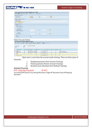 General Ledger Accounting
msndurgaprasd@gmail.com +91 91776 48745
Select Execute button
Open item is used when the account needs clearing. There are three types of
Payments
i. Standard payments (Full Amount Clearing)
ii. Partial payments (Partial Amount Clearing)
iii. Residual items (Residual Item Method Clearing)
Standard Payments
G/L outgoing Payment (F-07)
AccountingFinancial AccountingGeneral Ledger Document EntryOutgoing
Payments
 