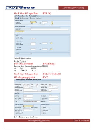 General Ledger Accounting
msndurgaprasd@gmail.com +91 91776 48745
Go & View G/L open Item (FBL3N)
Select Execute button
Partial Payment
Post a G/L document (F-02/FB01L)
Provide Rent Outstanding Amount of 20000/-
40 Rent 20000
50 O/S Exps 20000
Go & View G/L open Item (FBL3N/FAGLL03)
G/L Outgoing payment (F-07)
Select Process open item button
 