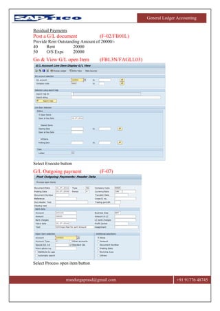 General Ledger Accounting
msndurgaprasd@gmail.com +91 91776 48745
Residual Payments
Post a G/L document (F-02/FB01L)
Provide Rent Outstanding Amount of 20000/-
40 Rent 20000
50 O/S Exps 20000
Go & View G/L open Item (FBL3N/FAGLL03)
Select Execute button
G/L Outgoing payment (F-07)
Select Process open item button
 