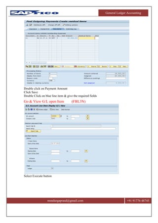 General Ledger Accounting
msndurgaprasd@gmail.com +91 91776 48745
Double click on Payment Amount
Click Save
Double Click on blue line item & give the required fields
Go & View G/L open Item (FBL3N)
Select Execute button
 