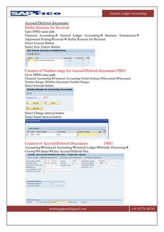 General Ledger Accounting
msndurgaprasd@gmail.com +91 91776 48745
Accrual/Deferral documents
Define Reasons for Reversal
Upto SPRO same path
Financial Accounting General Ledger Accounting Business Transactions
Adjustment Posting/Reversal Define Reasons for Reversal
Select Execute Button
Select New Entries Button
Creation of Number range for Accrual/Deferral documents FBN1
Up to SPRO same path
Financial AccountingFinancial Accounting Global SettingsDocumentDocument
Number RangesDefine Document Number Ranges
Select Execute button
Select Change interval button
Select Insert interval button
Creation of Accrual/Deferral Documents FBS1
AccountingFinancial AccountingGeneral LedgerPeriodic Processing
ClosingValuateEnter Accrual/Deferral Doc.
 