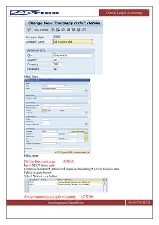 General Ledger Accounting
msndurgaprasd@gmail.com +91 91776 48745
Click Save
Click enter
Define business area (OX03)
Up to SPRO Same path
Enterprise StructureDefinitionFinancial Accounting Define business area
Select execute button
Select New entries button
Assign company code to company (OX16)
 