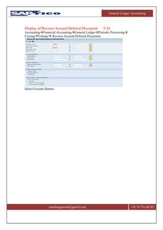 General Ledger Accounting
msndurgaprasd@gmail.com +91 91776 48745
Display of Reverse Accrual/Deferral Document F.81
AccountingFinancial AccountingGeneral LedgerPeriodic Processing
ClosingValuate Reverse Accrual/Deferral Document
Select Execute Button
 