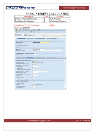 General Ledger Accounting
msndurgaprasd@gmail.com +91 91776 48745
BANK INTEREST CALCULATION
Description Type Accounts
Balance Interest Calculation S G/L Accounts
Item Interest Calculation P Customers/Vendors
Creation of 2 G/L Accounts (FS00)
Bank Loan (100300)
 