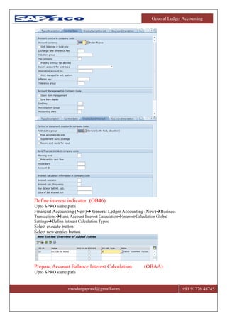 General Ledger Accounting
msndurgaprasd@gmail.com +91 91776 48745
Define interest indicator (OB46)
Upto SPRO same path
Financial Accounting (New) General Ledger Accounting (New)Business
TransactionsBank Account Interest CalculationInterest Calculation Global
SettingsDefine Interest Calculation Types
Select execute button
Select new entries button
Prepare Account Balance Interest Calculation (OBAA)
Upto SPRO same path
 