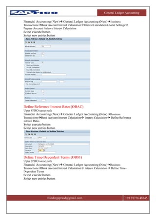 General Ledger Accounting
msndurgaprasd@gmail.com +91 91776 48745
Financial Accounting (New) General Ledger Accounting (New)Business
TransactionsBank Account Interest CalculationInterest Calculation Global Settings
Prepare Account Balance Interest Calculation
Select execute button
Select new entries button
Define Reference Interest Rates(OBAC)
Upto SPRO same path
Financial Accounting (New) General Ledger Accounting (New)Business
TransactionsBank Account Interest Calculation Interest Calculation Define Reference
Interest Rates
Select execute button
Select new entries button
Define Time-Dependent Terms (OB81)
Upto SPRO same path
Financial Accounting (New) General Ledger Accounting (New)Business
TransactionsBank Account Interest Calculation Interest Calculation Define Time-
Dependent Terms
Select execute button
Select new entries button
 
