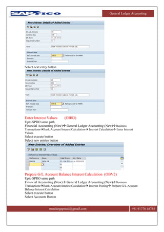 General Ledger Accounting
msndurgaprasd@gmail.com +91 91776 48745
Select next entry button
Enter Interest Values (OB83)
Upto SPRO same path
Financial Accounting (New) General Ledger Accounting (New)Business
TransactionsBank Account Interest Calculation Interest Calculation Enter Interest
Values
Select execute button
Select new entries button
Prepare G/L Account Balance Interest Calculation (OBV2)
Upto SPRO same path
Financial Accounting (New) General Ledger Accounting (New)Business
TransactionsBank Account Interest Calculation Interest Posting Prepare G/L Account
Balance Interest Calculation
Select execute button
Select Accounts Button
 