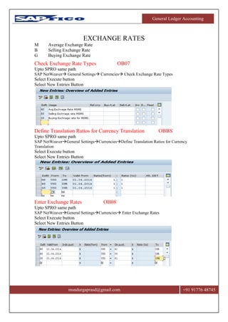 General Ledger Accounting
msndurgaprasd@gmail.com +91 91776 48745
EXCHANGE RATES
M Average Exchange Rate
B Selling Exchange Rate
G Buying Exchange Rate
Check Exchange Rate Types OB07
Upto SPRO same path
SAP NetWeaver General Settings Currencies Check Exchange Rate Types
Select Execute button
Select New Entries Button
Define Translation Ratios for Currency Translation OBBS
Upto SPRO same path
SAP NetWeaverGeneral SettingsCurrenciesDefine Translation Ratios for Currency
Translation
Select Execute button
Select New Entries Button
Enter Exchange Rates OB08
Upto SPRO same path
SAP NetWeaverGeneral SettingsCurrencies Enter Exchange Rates
Select Execute button
Select New Entries Button
 